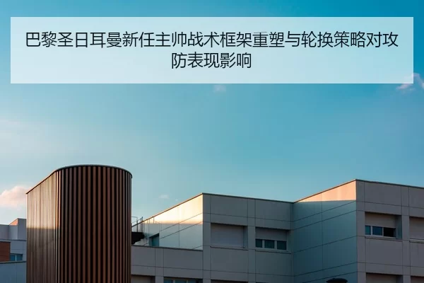 巴黎圣日耳曼新任主帅战术框架重塑与轮换策略对攻防表现影响