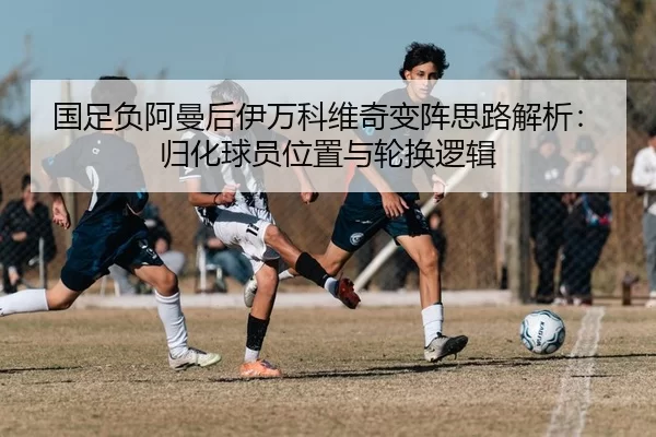 国足负阿曼后伊万科维奇变阵思路解析：归化球员位置与轮换逻辑